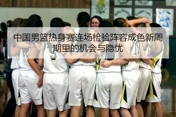 中国男篮热身赛连场检验阵容成色新周期里的机会与隐忧